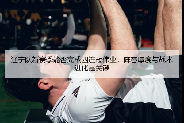 辽宁队新赛季能否完成四连冠伟业，阵容厚度与战术进化是关键